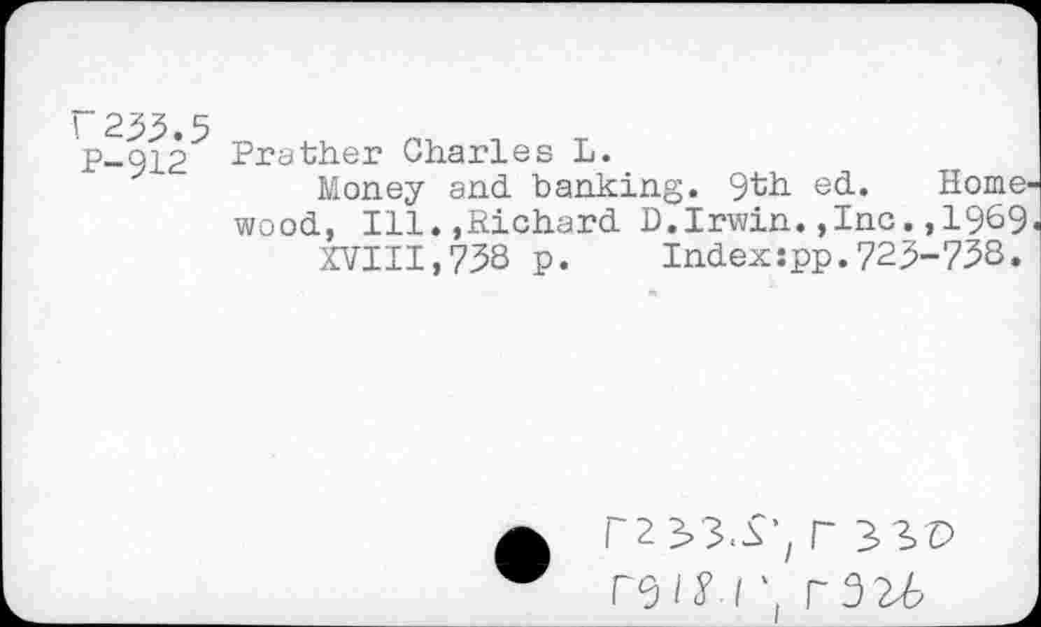 ﻿“233.5 P-912
Prather Charles L.
Money and banking. 9th ed. Homewood, Ill.,Richard D.Irwin.,Inc.,1969
XVIII,738 p. Indexspp.723-738.
r23>3S'/ r 33D
rsiy / • r3U